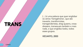 CORPUS
(…) é uma palavra que quer englobar
os vários ‘transgêneros’, que são
travestis, transformistas,
transgenderistas, drag queens, cross-
dressers, transexuais também e mais
nada, e que engloba todos, todos
esses grupos.
VECANTO, 2003
TRANS
 