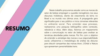 RESUMO
Neste trabalho procuramos estudar como as marcas do
setor de beleza empregam a questão transgênero nos seus
discursos midiáticos, diante do crescimento do tema no
Brasil e no mundo nos últimos anos. A propaganda gera
significados para o seu público e inicia conversas relevantes
no ambiente social. Para entender esse processo,
realizaremos uma pesquisa bibliográfica sobre conteúdo,
relevância e ética. Além disso, faremos um mapeamento
sobre a comunicação no setor de beleza para analisar as
temáticas abordadas pelas marcas. Por fim, com o objetivo
de entender a estratégia das marcas e sua responsabilidade
social, utilizaremos a metodologia de análise do discurso
para discutir campanhas das marcas Avon, L’Oréal e Natura
que apresentam personalidades trans.
 