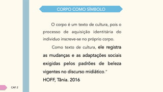 O corpo é um texto de cultura, pois o
processo de aquisição identitária do
individuo inscreve-se no próprio corpo.
Como texto de cultura, ele registra
as mudanças e as adaptações sociais
exigidas pelos padrões de beleza
vigentes no discurso midiático.”
HOFF, Tânia. 2016
CORPO COMO SÍMBOLO
CAP. 2
 