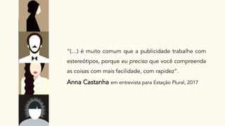 “(…) é muito comum que a publicidade trabalhe com
estereótipos, porque eu preciso que você compreenda
as coisas com mais facilidade, com rapidez”.
Anna Castanha em entrevista para Estação Plural, 2017
 