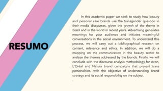 RESUMO
In this academic paper we seek to study how beauty
and personal care brands use the transgender question in
their media discourses, given the growth of the theme in
Brazil and in the world in recent years. Advertising generates
meanings for your audience and initiates meaningful
conversations in the social environment. To understand this
process, we will carry out a bibliographical research on
content, relevance and ethics. In addition, we will do a
mapping on the communication in the beauty sector to
analyze the themes addressed by the brands. Finally, we will
conclude with the discourse analysis methodology for Avon,
L'Oréal and Natura brand campaigns that present trans
personalities, with the objective of understanding brand
strategy and its social responsibility on the subject.
.
 