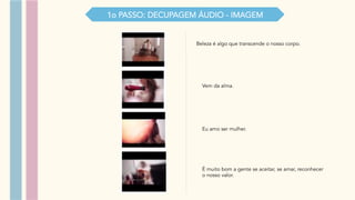 1o PASSO: DECUPAGEM ÁUDIO - IMAGEM
Beleza é algo que transcende o nosso corpo.
Vem da alma.
Eu amo ser mulher.
É muito bom a gente se aceitar, se amar, reconhecer
o nosso valor.
 