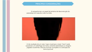 PRINCIPAIS CONSIDERAÇŌES
A não revelação de um rosto / signo visual para o texto “trans” pode
caracterizar um subterfúgio da marca, evitando estereótipos ou imagens
julgadas incoerentes. Discurso torna-se incompleto e a colocação do
tema é pontual.
A campanha tem um papel de tentativa de desconstrução do
estereótipo do masculino visto na mídia.
 