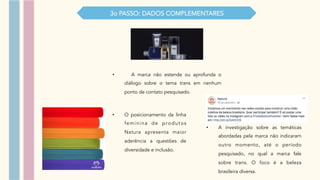 •  A marca não estende ou aprofunda o
diálogo sobre o tema trans em nenhum
ponto de contato pesquisado.
3o PASSO: DADOS COMPLEMENTARES
•  O posicionamento da linha
feminina de produtos
Natura apresenta maior
aderência a questões de
diversidade e inclusão.
•  A investigação sobre as temáticas
abordadas pela marca não indicaram
outro momento, até o período
pesquisado, no qual a marca fale
sobre trans. O foco é a beleza
brasileira diversa.
 