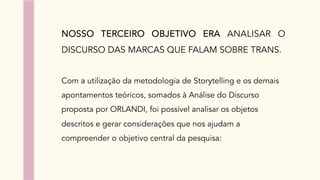 NOSSO TERCEIRO OBJETIVO ERA ANALISAR O
DISCURSO DAS MARCAS QUE FALAM SOBRE TRANS.
Com a utilização da metodologia de Storytelling e os demais
apontamentos teóricos, somados à Análise do Discurso
proposta por ORLANDI, foi possível analisar os objetos
descritos e gerar considerações que nos ajudam a
compreender o objetivo central da pesquisa:
 