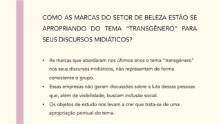 COMO AS MARCAS DO SETOR DE BELEZA ESTÃO SE
APROPRIANDO DO TEMA “TRANSGÊNERO” PARA
SEUS DISCURSOS MIDIÁTICOS?
•  As marcas que abordaram nos últimos anos o tema “transgênero”
nos seus discursos midiáticos, não representam de forma
consistente o grupo.
•  Essas empresas não geram discussões sobre a luta dessas pessoas
que, além de visibilidade, buscam inclusão social.
•  Os objetos de estudo nos levam a crer que trata-se de uma
apropriação pontual do tema.
 