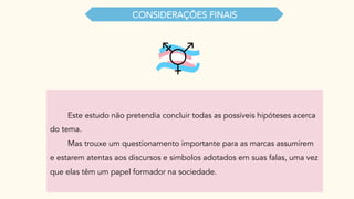 Este estudo não pretendia concluir todas as possíveis hipóteses acerca
do tema.
Mas trouxe um questionamento importante para as marcas assumirem
e estarem atentas aos discursos e simbolos adotados em suas falas, uma vez
que elas têm um papel formador na sociedade.
CONSIDERAÇŌES FINAIS
 