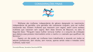 CONSIDERAÇŌES FINAIS
Mulheres são mulheres, independente do gênero designado no nascimento,
independente da genitália, uma genitália não caracteriza ninguém, pois ser mulher
transcende isso. Existem mulheres que nasceram com vagina, assim como existem
mulheres que nasceram sem vagina. Bem disse Simone de Beauvoir, na obra O
Segundo Sexo: “Ninguém nasce mulher: torna-se mulher. é o conjunto da civilização
que elabora esse produto intermediário entre o macho e o castrado que qualificam de
feminino.”
Espero um dia poder ver mulheres trans trabalhando e atuando em todos os
setores profissionais, sem rótulos, sem marcas, apenas sendo vistas e tratadas como
mulheres, nada mais!
Fernanda Moraes, Secretária Geral da ANTRA
 