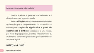 Marcas constroem identidade
Marcas auxiliam as pessoas a se definirem e a
determinarem seu lugar no mundo.
Essas definições estão diretamente relacionadas
ao fato de que o comportamento do consumidor é
movido pela criação de significados a partir de
experiências e símbolos associados a uma marca,
por meio de propagandas, eventos, relacionamento e,
atualmente, conteúdos produzidos principalmente no
ambiente digital.
BATEY, Mark. 2010
CONTEXTUALIZAÇÃO
 
