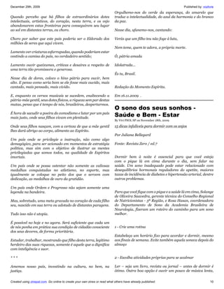 December 29th, 2009                                                                                                   Published by: vozlivre
                                                                           Orgulhemo-nos do verde da esperança, do amarelo que
Quando percebo que há filhos de extraordinários dotes                      traduz a intelectualidade, do azul da harmonia e do branco
intelectuais, artísticos, do coração, nesta terra, e os vejo               da paz.
abandonarem estas fronteiras para conseguirem seu lugar
ao sol em distantes terras, eu choro.                                      Nesse dia, ufanemo-nos, cantando:

Choro por saber que este país poderia ser o Eldorado dos                   Verás que um filho teu não foge à luta,
milhões de seres que aqui vivem.
                                                                           Nem teme, quem te adora, a própria morte.
Lamento ver criaturas esfarrapadas, quando poderiam estar
vestindo a camisa do país, no verdadeiro sentido;                          Ó, pátria amada

Lamento ouvir queixumes, críticas e desaires a respeito de                 Idolatrada...
uma terra tão promissora e generosa.
                                                                           És tu, Brasil.
Nesse dia de dores, coloco o hino pátrio para ouvir, bem
alto. E penso como seria bom se ele fosse mais ouvido, mais
cantado, mais pensado, mais vivido.                                        Redação do Momento Espírita.

E, enquanto os versos musicais se sucedem, enaltecendo a                   Em 16.11.2009 .
pátria-mãe gentil, seus dotes físicos, a riqueza sem par destas
matas, penso que é tempo de nós, brasileiros, despertarmos.
                                                                           O sono dos seus sonhos -
É hora de sacudir a poeira do comodismo e lutar por um país
mais justo, onde seus filhos vivam em plenitude.
                                                                           Saúde e Bem - Estar
                                                                           By Vivi PSOL SP on November 18th, 2009

Onde seus filhos nasçam, com a certeza de que a mãe gentil                 15 dicas infalíveis para dormir com os anjos
lhes dará abrigo ao corpo, alimento ao Espírito.
                                                                           Por Juliana Bellegard
Um país onde se privilegie a instrução, não como algo
demagógico, para ser acionado em momentos de estratégia                    Fonte: Revista Zero / ed.7
política, mas sim com o objetivo de ilustrar as mentes
privilegiadas que somos todos, na qualidade de Espíritos
imortais.                                                                  Dormir bem à noite é essencial para que você esteja
                                                                           com o pique lá em cima durante o dia, sem falar na
Um país onde se possa ostentar não somente as valiosas                     saúde. Um sono inadequado pode estar relacionado com
medalhas conquistadas no atletismo, no esporte, mas                        desequilíbrios hormonais reguladores do apetite, maiores
igualmente se coloque no peito dos que o servem com                        taxas de incidência de diabetes e hipertensão arterial, dentre
dedicação, as medalhas de ouro da gratidão.                                outros problemas.

Um país onde Ordem e Progresso não sejam somente uma
legenda na bandeira.                                                       Para que você fique com o pique e a saúde lá em cima, Solange
                                                                           de Oliveira Saavedra, gerente técnica do Conselho Regional
Mas, sobretudo, uma meta gravada no coração de cada filho                  de Nutricionistas - 3ª Região, e Rosa Hasan, coordenadora
seu, nascido em sua terra ou adotado de distantes paragens.                do Departamento de Sono da Academia Brasileira de
                                                                           Neurologia, fizeram um roteiro do caminho para um sono
Tudo isso não é utopia.                                                    melhor.

É possível no hoje e no agora. Será suficiente que cada um
de nós ponha em prática sua condição de cidadão consciente                 1 - Crie uma rotina
dos seus deveres, de forma prioritária.
                                                                           Estabeleça um horário fixo para acordar e dormir, mesmo
Estudar, trabalhar, mostrando que filho desta terra, legítimo              aos finais de semana. Evite também aquela soneca depois do
herdeiro das suas riquezas, somente é aquele que a dignifica               almoço
com inteligência e suor.

***                                                                        2 - Escolha atividades próprias para se acalmar

Amemos nosso país, investindo na cultura, no bem, na                       Ler – seja um livro, revista ou jornal – antes de dormir é
justiça.                                                                   ótimo. Outra boa opção é ouvir um pouco de música lenta,

Created using zinepal.com. Go online to create your own zines or read what others have already published.                                10
 