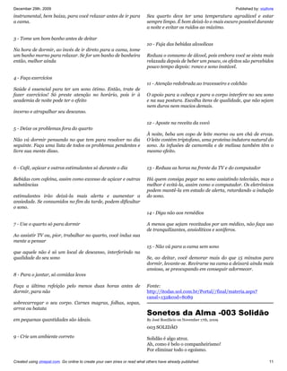 December 29th, 2009                                                                                                   Published by: vozlivre
instrumental, bem baixa, para você relaxar antes de ir para                Seu quarto deve ter uma temperatura agradável e estar
a cama.                                                                    sempre limpo. É bom deixá-lo o mais escuro possível durante
                                                                           a noite e evitar os ruídos ao máximo.

3 - Tome um bom banho antes de deitar
                                                                           10 - Fuja das bebidas alcoolicas
Na hora de dormir, ao invés de ir direto para a cama, tome
um banho morno para relaxar. Se for um banho de banheira                   Reduza o consumo de álcool, pois embora você se sinta mais
então, melhor ainda                                                        relaxada depois de beber um pouco, os efeitos são percebidos
                                                                           pouco tempo depois: ronco e sono instável.

4 - Faça exercícios
                                                                           11 - Atenção redobrada ao travesseiro e colchão
Saúde é essencial para ter um sono ótimo. Então, trate de
fazer exercícios! Só preste atenção no horário, pois ir à                  O apoio para a cabeça e para o corpo interfere no seu sono
academia de noite pode ter o efeito                                        e na sua postura. Escolha itens de qualidade, que não sejam
                                                                           nem duros nem macios demais.
inverso e atrapalhar seu descanso.

                                                                           12 - Aposte na receita da vovó
5 - Deixe os problemas fora do quarto
                                                                           À noite, beba um copo de leite morno ou um chá de ervas.
Não vá dormir pensando no que tem para resolver no dia                     O leite contém triptofano, uma proteína indutora natural do
seguinte. Faça uma lista de todos os problemas pendentes e                 sono. As infusões de camomila e de melissa também têm o
livre sua mente disso.                                                     mesmo efeito.


6 - Café, açúcar e outros estimulantes só durante o dia                    13 - Reduza as horas na frente da TV e do computador

Bebidas com cafeína, assim como excesso de açúcar e outras                 Há quem consiga pegar no sono assistindo televisão, mas o
substâncias                                                                melhor é evitá-la, assim como o computador. Os eletrônicos
                                                                           podem mantê-la em estado de alerta, retardando a indução
estimulantes irão deixá-la mais alerta e aumentar a                        do sono.
ansiedade. Se consumidos no fim da tarde, podem dificultar
o sono.
                                                                           14 - Diga não aos remédios

7 - Use o quarto só para dormir                                            A menos que sejam receitados por um médico, não faça uso
                                                                           de tranquilizantes, ansiolíticos e soníferos.
Ao assistir TV ou, pior, trabalhar no quarto, você induz sua
mente a pensar
                                                                           15 - Não vá para a cama sem sono
que aquele não é só um local de descanso, interferindo na
qualidade do seu sono                                                      Se, ao deitar, você demorar mais do que 15 minutos para
                                                                           dormir, levante-se. Revirarse na cama a deixará ainda mais
                                                                           ansiosa, se preocupando em conseguir adormecer.
8 - Para o jantar, só comidas leves

Faça a última refeição pelo menos duas horas antes de                      Fonte:
dormir, para não                                                           http://itodas.uol.com.br/Portal//final/materia.aspx?
                                                                           canal=132cod=8089
sobrecarregar o seu corpo. Carnes magras, folhas, sopas,
arroz ou batata
                                                                           Sonetos da Alma -003 Solidão
em pequenas quantidades são ideais.                                        By José Bonifácio on November 17th, 2009

                                                                           003 SOLIDÃO
9 - Crie um ambiente correto                                               Solidão é algo atroz.
                                                                           Ah, como é belo o companheirismo!
                                                                           Por eliminar todo o egoísmo.

Created using zinepal.com. Go online to create your own zines or read what others have already published.                                11
 