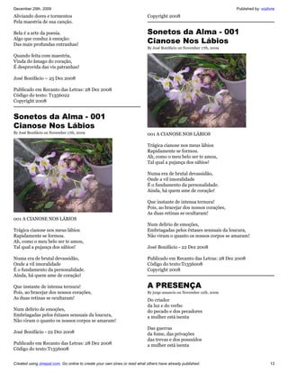 December 29th, 2009                                                                                                   Published by: vozlivre
Aliviando dores e tormentos                                                Copyright 2008
Pela maestria de sua canção.

Bela é a arte da poesia.                                                   Sonetos da Alma - 001
Algo que conduz à emoção:
Das mais profundas entranhas!
                                                                           Cianose Nos Lábios
                                                                           By José Bonifácio on November 17th, 2009

Quando feita com maestria,
Vinda do âmago do coração,
É desprovida das vis patranhas!

José Bonifácio – 25 Dez 2008

Publicado em Recanto das Letras: 28 Dez 2008
Código do texto: T1356022
Copyright 2008


Sonetos da Alma - 001
Cianose Nos Lábios
By José Bonifácio on November 17th, 2009                                   001 A CIANOSE NOS LÁBIOS

                                                                           Trágica cianose nos meus lábios
                                                                           Rapidamente se formou.
                                                                           Ah, como o meu belo ser te amou,
                                                                           Tal qual a pujança dos sábios!

                                                                           Numa era de brutal devassidão,
                                                                           Onde a vil imoralidade
                                                                           É o fundamento da personalidade.
                                                                           Ainda, há quem ame de coração!

                                                                           Que instante de intensa ternura!
                                                                           Pois, ao bracejar dos nossos corações,
                                                                           As duas retinas se ocultaram!
001 A CIANOSE NOS LÁBIOS
                                                                           Num delírio de emoções,
Trágica cianose nos meus lábios                                            Embriagadas pelos êxtases sensuais da loucura,
Rapidamente se formou.                                                     Não viram o quanto os nossos corpos se amaram!
Ah, como o meu belo ser te amou,
Tal qual a pujança dos sábios!                                             José Bonifácio - 22 Dez 2008

Numa era de brutal devassidão,                                             Publicado em Recanto das Letras: 28 Dez 2008
Onde a vil imoralidade                                                     Código do texto:T1356008
É o fundamento da personalidade.                                           Copyright 2008
Ainda, há quem ame de coração!

Que instante de intensa ternura!                                           A PRESENÇA
Pois, ao bracejar dos nossos corações,                                     By jorge amancio on November 12th, 2009
As duas retinas se ocultaram!                                              Do criador
                                                                           da luz e do verbo
Num delírio de emoções,                                                    do pecado e dos pecadores
Embriagadas pelos êxtases sensuais da loucura,                             a mulher está isenta
Não viram o quanto os nossos corpos se amaram!
                                                                           Das guerras
José Bonifácio - 22 Dez 2008                                               da fome, das privações
                                                                           das trevas e dos possuídos
Publicado em Recanto das Letras: 28 Dez 2008                               a mulher está isenta
Código do texto:T1356008


Created using zinepal.com. Go online to create your own zines or read what others have already published.                                13
 