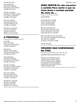 December 29th, 2009                                                                                                          Published by: vozlivre
Das humilhações
dos heróis, da política                                                    PARA SENTIR Eu não encontro
dos letreiros e alto falantes                                              o sentido Para sentir o que eu
a mulher está isenta
                                                                           sinto Anda o sentido perdido
Da vida e da alegria
da palavra e da sobrevivência
                                                                           No meio de …
                                                                           By Antonio on November 12th, 2009
da vontade e continuação
a mulher é a presença                                                      PARA SENTIR

Das cores e fartura                                                        Eu não encontro o sentido
das quatro fases da lua                                                    Para sentir o que eu sinto
da mãe do filho que vem                                                    Anda o sentido perdido
a mulher é a presença                                                      No meio de um labirinto

Das fêmeas a mais bela                                                     Mas este estranho sentir
da terra a mais sábia                                                      Por mais que sentido não tenha
da justiça a mais fiel                                                     É que o que há-de ser, há-de vir
Mulher, tu és a presença                                                   Nesta visão que me é estranha

                                                                           Mas o que ando a sentir, sem sentido
A PRESENÇA                                                                 E se o que sinto, não passar de uma ilusão
By jorge amancio on November 12th, 2009                                    Vai então viver sentindo
                                                                           Do poeta, o seu pobre coração.
Do criador
da luz e do verbo
                                                                           António Henrique
do pecado e dos pecadores
a mulher está isenta

Das guerras
                                                                           CRIANDO NAS CAMINHADAS
da fome, das privações                                                     DA VIDA.
das trevas e dos possuídos                                                 By Maria Aparecida de Oliveira on November 10th, 2009
a mulher está isenta
                                                                           CRIANDO NAS CAMINHADAS DA VIDA.
                                                                           ..
Das humilhações
                                                                           Criando nas caminhadas da vida...
dos heróis, da política
                                                                           a vida passamos a buscar saídas,
dos letreiros e alto falantes
                                                                           saídas, respostas para as chegadas,
a mulher está isenta
                                                                           ás metas, por nós, não desejadas!
                                                                           (autor:Maria Aparecida de Oliveira
Da vida e da alegria
                                                                           Curitiba -Paraná -Brasil-
da palavra e da sobrevivência
da vontade e continuação
a mulher é a presença

Das cores e fartura
das quatro fases da lua
da mãe do filho que vem
a mulher é a presença

Das fêmeas a mais bela
da terra a mais sábia
da justiça a mais fiel
Mulher, tu és a presença




Created using zinepal.com. Go online to create your own zines or read what others have already published.                                       14
 