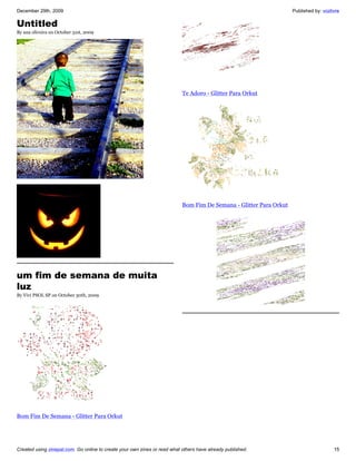 December 29th, 2009                                                                                                 Published by: vozlivre

Untitled
By ana oliveira on October 31st, 2009




                                                                           Te Adoro - Glitter Para Orkut




                                                                           Bom Fim De Semana - Glitter Para Orkut




um fim de semana de muita
luz
By Vivi PSOL SP on October 30th, 2009




Bom Fim De Semana - Glitter Para Orkut




Created using zinepal.com. Go online to create your own zines or read what others have already published.                              15
 