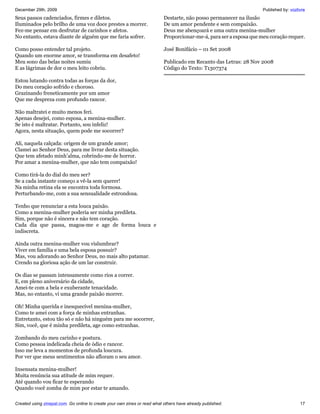 December 29th, 2009                                                                                                  Published by: vozlivre
Seus passos cadenciados, firmes e diletos.                                 Destarte, não posso permanecer na ilusão
Iluminados pelo brilho de uma voz doce prestes a morrer.                   De um amor pendente e sem compaixão.
Fez-me pensar em desfrutar de carinhos e afetos.                           Deus me abençoará e uma outra menina-mulher
No entanto, estava diante de alguém que me faria sofrer.                   Proporcionar-me-á, para ser a esposa que meu coração requer.

Como posso entender tal projeto.                                           José Bonifácio – 01 Set 2008
Quando um enorme amor, se transforma em desafeto!
Meu sono das belas noites sumiu                                            Publicado em Recanto das Letras: 28 Nov 2008
E as lágrimas de dor o meu leito cobriu.                                   Código do Texto: T1307374

Estou lutando contra todas as forças da dor,
Do meu coração sofrido e choroso.
Grazinando freneticamente por um amor
Que me despreza com profundo rancor.

Não maltratei e muito menos feri.
Apenas desejei, como esposa, a menina-mulher.
Se isto é maltratar. Portanto, sou infeliz!
Agora, nesta situação, quem pode me socorrer?

Ali, naquela calçada: origem de um grande amor;
Clamei ao Senhor Deus, para me livrar desta situação.
Que tem afetado minh’alma, cobrindo-me de horror.
Por amar a menina-mulher, que não tem compaixão!

Como tirá-la do dial do meu ser?
Se a cada instante começo a vê-la sem querer!
Na minha retina ela se encontra toda formosa.
Perturbando-me, com a sua sensualidade estrondosa.

Tenho que renunciar a esta louca paixão.
Como a menina-mulher poderia ser minha predileta.
Sim, porque não é sincera e não tem coração.
Cada dia que passa, magoa-me e age de forma louca e
indiscreta.

Ainda outra menina-mulher vou vislumbrar?
Viver em família e uma bela esposa possuir?
Mas, vou adorando ao Senhor Deus, no mais alto patamar.
Crendo na gloriosa ação de um lar construir.

Os dias se passam intensamente como rios a correr.
E, em pleno aniversário da cidade,
Amei-te com a bela e exuberante tenacidade.
Mas, no entanto, vi uma grande paixão morrer.

Oh! Minha querida e inesquecível menina-mulher,
Como te amei com a força de minhas entranhas.
Entretanto, estou tão só e não há ninguém para me socorrer,
Sim, você, que é minha predileta, age como estranhas.

Zombando do meu carinho e postura.
Como pessoa indelicada cheia de ódio e rancor.
Isso me leva a momentos de profunda loucura.
Por ver que meus sentimentos não afloram o seu amor.

Insensata menina-mulher!
Muita renúncia sua atitude de mim requer.
Até quando vou ficar te esperando
Quando você zomba de mim por estar te amando.

Created using zinepal.com. Go online to create your own zines or read what others have already published.                               17
 