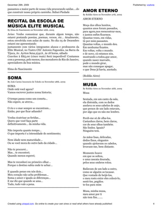 December 29th, 2009                                                                                                 Published by: vozlivre
passamos a maior parte de nossa vida procurando saídas....do
que construir nosso próprio caminho. Sidnei Piedade                        AMOR ETERNO
                                                                           By Roldão Aires on November 27th, 2009

                                                                           AMOR ETERNO
RECITAL DA ESCOLA DE
MÚSICA ELITE MUSICAL                                                       Moça dos olhos bonitos,
                                                                           quantos anos foram passados,
By Elma do Nascimento on November 26th, 2009
                                                                           para agora,nos reencontrar-mos,
Aviso: Venho comunicar que, durante algum tempo, não                       e juntos enfim ficarmos.
estarei postando poesias, poemas, versos, etc... Atualmente,               Quantas vezes, em vidas,
estou envolvida com aulas de canto. No dia 05 de Dezembro                  tú por mim passastes.
estarei me apresentando                                                    Quantas voltas, o mundo deu.
juntamente com vários integrantes alunos e professores da                  Em nenhuma ficastes.
Elite Musical, no Teatro CEC Antonio Fagundes, na Barra da                 Em voltas, volta o mundo.
Tijuca, Av. Ayrton Sena,2541A , às 18 horas, sábado                        e de novo, cá estamos nós,
Convites à R$5,00 (cinco reais) Será imperdível! Contamos                  mostrando a todos,que amor,
com a presença, pelo menos, dos moradores do Rio de Janeiro,               quando nasce marcado,
apreciadores da boa música.                                                pode o mundo girar,
                                                                           mas não consegue apagar,
Elma do Nascimento                                                         o que Deus já havia, anotado.

                                                                           (Roldão Aires)
SOMA
By João Carmo Inocencio de Toledo on November 28th, 2009

SOMA                                                                       MUSA
Onde está você agora?                                                      By Roldão Aires on November 26th, 2009
Vamos escrever juntos nossa historia;                                      Musa

O tempo passa como um cometa...                                            Sentada, em um canto da sala,
Não espere, se atreva...                                                   ela distraída, com os dedos
                                                                           anelava os seus cabelos de anjo,
O rio e o mar sempre se encontram...                                       que presos de um lado estavam,
Então, por que ficar adiando?                                              por algo que eu não me lembro.

Venha cicatrizar as feridas...                                             Perdi-me só de olha-los.
Quero que você faça parte                                                  Castanhos claros, bem claros,
definitivamente... da minha vida.                                          cor de seus olhos também.
                                                                           São lindos. Iguais?
Não importa quanto tempo...                                                Ninguém tem.
O que importa é a intensidade do sentimento;
                                                                           As mãos lisas, delicadas,
Nem idade nem maturidade...                                                dedos finos, elegantes
Ou se você mora do outro lado da cidade...                                 quando ajeitavam os cabelos,
                                                                           levavam-me, bem distante.
Não te procurei...
Mas... te encontrei;                                                       Momento houve
Quando menos esperei;                                                      em que os soltou,
                                                                           e uma cascata dourada,
Mas te reconheci no primeiro olhar...                                      pelos seus ombros rolou.
Porque o destino sabia onde te achar...
                                                                           Bailavam de um lado a outro,
E quando penso em nós dois...                                              como se alguém os tocasse.
Meu coração não acha problemas...                                          Que vontade de beijá-los,
Soma o amor e iguala as diferenças...                                      o meu rosto entre eles colocá-lo,
E me diz que quando se ama...                                              senti-los, pegálos.
Tudo, tudo vale a pena.                                                    te-los para mim

                                                                           Musa, minha musa,
                                                                           meu amor por ti
                                                                           não tem fim........

Created using zinepal.com. Go online to create your own zines or read what others have already published.                               4
 