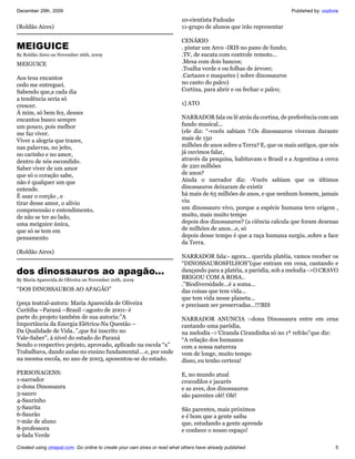 December 29th, 2009                                                                                                   Published by: vozlivre
                                                                           10-cientista Fadozão
(Roldão Aires)                                                             11-grupo de alunos que irão representar

                                                                           CENÁRIO
MEIGUICE                                                                   . pintar um Arco -IRIS no pano de fundo;
By Roldão Aires on November 26th, 2009                                     .TV, de sucata com controle remoto...
MEIGUICE                                                                   .Mesa com dois bancos;
                                                                           .Toalha verde e ou folhas de árvore;
Aos teus encantos                                                          .Cartazes e maquetes ( sobre dinossauros
cedo me entreguei.                                                         no canto do palco)
Sabendo que,a cada dia                                                     Cortina, para abrir e ou fechar o palco;
a tendência seria só
crescer.                                                                   1] ATO
Á mim, só bem fez, desses
encantos busco sempre                                                      NARRADOR fala ou lê atrás da cortina, de preferência com um
um pouco, pois melhor                                                      fundo musical...
me faz viver.                                                              (ele diz: “-vocês sabiam ?.Os dinossauros viveram durante
Viver a alegria que trazes,                                                mais de 150
nas palavras, no jeito,                                                    milhões de anos sobre a Terra? E, que os mais antigos, que nós
no carinho e no amor,                                                      já ouvimos falar,
dentro de nós escondido.                                                   através da pesquisa, habitavam o Brasil e a Argentina a cerca
Saber viver de um amor                                                     de 220 milhões
que só o coração sabe,                                                     de anos?
não é qualquer um que                                                      Ainda o narrador diz: -Vocês sabiam que os últimos
entende.                                                                   dinossauros deixaram de existir
É usar o corção , e                                                        há mais de 65 milhões de anos, e que nenhum homem, jamais
tirar desse amor, o alívio                                                 viu
compreensão e entendimento,                                                um dinossauro vivo, porque a espécie humana teve origem ,
de não se ter ao lado,                                                     muito, mais muito tempo
uma meiguice única,                                                        depois dos dinossauros? (a ciência calcula que foram dezenas
que só se tem em                                                           de milhões de anos...e, só
pensamento                                                                 depois desse tempo é que a raça humana surgiu..sobre a face
                                                                           da Terra.
(Roldão Aires)
                                                                           NARRADOR fala:- agora... querida platéia, vamos receber os
                                                                           “DINOSSAUROSFILHOS”(que entram em cena, cantando e
dos dinossauros ao apagão...                                               dançando para a platéia, a paródia, sob a melodia ->O CRAVO
By Maria Aparecida de Oliveira on November 20th, 2009
                                                                           BRIGOU COM A ROSA..
                                                                           .”Biodiversidade...é a soma...
“DOS DINOSSAUROS AO APAGÃO”                                                das coisas que tem vida...
                                                                           que tem vida nesse planeta...
(peça teatral-autora: Maria Aparecida de Oliveira                          e precisam ser preservadas...!!!BIS
Curitiba –Paraná –Brasil -:agosto de 2001- é
parte do projeto também de sua autoria:”A                                  NARRADOR ANUNCIA :-dona Dinossaura entre em cena
Importância da Energia Elétrica-Na Questão –                               cantando uma paródia,
Da Qualidade de Vida..”,que foi inscrito no                                na melodia ->’Ciranda Cirandinha só no 1º refrão”que diz:
Vale-Saber”, á nível do estado do Paraná                                   “A relação dos humanos
Sendo o respectivo projeto, aprovado, aplicado na escola “x”               com a nossa natureza
Trabalhava, dando aulas no ensino fundamental....e, por onde               vem de longe, muito tempo
na mesma escola, no ano de 2003, aposentou-se do estado.                   disso, eu tenho certeza!

PERSONAGENS:                                                               E, no mundo atual
1-narrador                                                                 crocodilos e jacarés
2-dona Dinossaura                                                          e as aves, dos dinossauros
3-sauro                                                                    são parentes olé! Olé!
4-Saurinho
5-Saurita                                                                  São parentes, mais próximos
6-Saurão                                                                   e é bom que a gente saiba
7-mãe de aluno                                                             que, estudando a gente aprende
8-professora                                                               e conhece o nosso espaço!
9-fada Verde

Created using zinepal.com. Go online to create your own zines or read what others have already published.                                 5
 