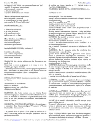 December 29th, 2009                                                                                                     Published by: vozlivre
DINOSSAUROSFILHOS entram cantarolando em “Rap”                             Á medida que forem falando na TV, EXIBIR PARA A
-manhê! Os humanos se espertaram                                           PLATÉIA, CARTAZES DE
estão poupando a natureza                                                  CONTEÚDOS QUE SE REFIRA AOS DINOSSAUROS...etc...
e até uma Lei criaram
de;Crimes Ambientais, com certeza!                                         SAURO diz na TV:-

Manhê! Os humanos se espertaram                                            manhê! manhê! Olha aqui manhê!
estão poupando a natureza                                                  manhê!, os humanos aproveitam a energia solar para fazer um
e estudando seus recursos naturais                                         montão de coisas...
criaram a Lei de Crimes Ambientais!                                        -meu Deus, meu filho ta na TV!
                                                                           -menino, como é que você foi parar aí?
DONA DINOSSAURA diz:                                                       -manhê!, eu to fazendo teatro, manhê!
                                                                           -deixe de bobeira, Sauro! Teatro é coisa de quem não tem o
É dever do nosso estado                                                    que fazer, meu filho!
e de todos do Brasil                                                       -é nada, manhê! Teatro ensina...diverte e ...é coisa boa! Olha
e do mundo inteirinho                                                      só pra isso que eu vou te mostrar! (Sauro, pede alto ao irmão
aplicar essa Lei, eu digo!                                                 Saurinho, que ele traga a figura do sol.)
                                                                           SAURINHO diz:-manhê, a senhora sempre diz pra gente
Meus filhinhos...meus filhinhos                                            assim:-Oh! Sol abençoado!(
vamos todos aprender...                                                    Principalmente quando ta chovendo a vários dias...)
que animais e vegetais                                                     SAURITA diz:-a senhora também diz mãe:~”santo sol”! se o
são bióticos, podem crer!                                                  sol é santo eu não sei não,
                                                                           mas eu aprendi , lá na escola, que sem o sol, não haveria vida
(ainda DONA DINOSSAURA cantando...)                                        na Terra.
                                                                           NARRADOR diz:-E, ninguém sabia da existência dos
E abióticos são o clima                                                    dinossauros até a o ano de 1822,
solo e outros componentes                                                  quando, foram identificados, os primeiros restos desses
nos diversos ecossistemas                                                  bichos. E, aprendi que a própria palavra “dinossauro”...só foi
neste mundo existente                                                      inventada em 1842 e que significa”terrível lagarto” É uma
                                                                           palavra duplamente incorreta, embora ,sejam répteis, os
NARRADOR diz: -Vocês sabiam que dos dinossauros, em                        dinossauros, não são lagartos e
geral, só se                                                               nem todos foram terríveis.
Conservam os ossos, as pegadas, e, ás vezes, os ovos . E,                  NARRADOR dizdona Dinossaura, pega o controle e muda
também, que alguns cientistas                                              de canal-mas que surpresa!!! Ela vê o outro filho na TV.
Acreditam que os dinossauros, os mais pequenos podem ter                   SAURÃO diz pela TV-Manhê, eu te amooo!!!-não fica braba
tido a pele coberta de penas, como as aves, embora, nunca se               comigo, Manhê!
tenham encontrado penas...junto a um esqueleto                             A gente ta fazendo teatro...na escola! É muito interessante, fala
de dinossauro.                                                             sobre as fontes de
                                                                           e energia!- do sol, do lampião, da lamparina, da lenha...
DINOSSAUROSFILHOS (cantam novamente sob a melodia
do Cravo...                                                                SAURINO diz:-manhê, a energia do sol, dá pra aquecer a água
                                                                           que as pessoas usam em casa, usam na indústria, e também
“a diversidade de ecossistemas                                             no lazer! manhê, a energia do sol serve também pra aquecer
resulta da interação...                                                    ambientes fechados, estufas de cultura vegetal, e de secagem
dos componentes que a mãe falou..                                          de matérias.
abióticos, então! Então!
                                                                           SAURINA diz pra SAURINO :-Ó mano...quero dizer que você
NARRADOR diz:-Vocês sabiam que no Brasil, foram                            esqueceu...de falar pra manhê, que a energia solar serve
encontradas pegadas... de dinossauros? Onde? Onde?-oras, na                também para o bombeamento de água para irrigação, em
Bacia do Parnaíba, no Maranhão, Chapada do Araripe(Ceará)                  fornos solares e, ainda na produção de eletricidade..
Bacia do Rio Peixe, Bacia do São Francisco, Bacia do Paraná,
Bacia do Parecís?                                                          SAURÃO diz:-ô manhê....não desliga...manhê...porque agora
                                                                           quem vai falar, sou eu!
EM SEGUIDA-OS DINOSSAUROSFILHOS...vão saindo para                          É...manhê, indiretamente a energia do sol é aproveitada na
o camarim e dona Dinossaura liga a TV, para ver o “Jornal                  forma de alimento que o homem consome, ou na forma
Nacional dos Dinossauros”...                                               de combustíveis como:lenha, carvão mineral, petróleo, gás
                                                                           natural, e álcool!
A tv, deverá estar no palco, e fazer parte, do cenário do 1º
ato (TV de sucata, com a tela livre para aparecer o rosto do               DONA DINOSSAURA diz:- meu Deus, vou mudar de canal!
personagem que fala.                                                       Acho que só pode ser um sonho ou quem sabe, um pesadelo...!
                                                                           Dinossauros dando aula de natureza! –Ah! Essa é demais!
Created using zinepal.com. Go online to create your own zines or read what others have already published.                                   6
 