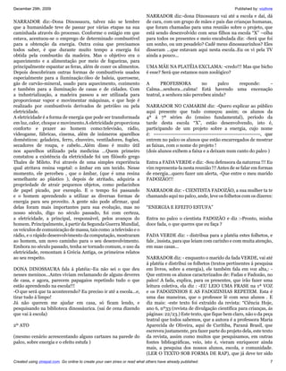 December 29th, 2009                                                                                                        Published by: vozlivre
                                                                           NARRADOR diz:-dona Dinossaura vai até a escola e daí, dá
NARRADOR diz:-Dona Dinossaura, talvez não se lembre                        de cara, com um grupo de mães e pais das crianças humanas,
que a humanidade teve de passar por várias etapas na sua                   que foram chamadas para uma reunião sobre o projeto, que
caminhada através do processo. Conforme o estágio em que                   está sendo desenvolvido com seus filhos na escola “X” –olha
estava, acentuou-se o emprego de determinado combustível                   para todos os presentes e meio encabulada diz: -Será que foi
para a obtenção da energia. Outra coisa que precisamos                     um sonho, ou um pesadelo? Cadê meus dinossaurinhos? Eles
todos saber, é que durante muito tempo a energia foi                       disseram ...que estavam aqui nesta escola..Eu os vi pela TV
obtida pela combustão da madeira. Mas o objetivo era o                     ainda a pouco...
aquecimento e a alimentação por meio de fogueiras, para
principalmente espantar as feras, além de cozer os alimentos.              UMA MÃE NA PLATÉIA EXCLAMA: -credo!!! Mas que bicho
Depois descobriram outras formas de combustíveis usados                    é esse? Será que estamos num zoológico?
especialmente para a iluminação:óleo de baleia, querosene,
gás de carvão-mineral, usado para aquecimento, cozimento                   A      PROFESSORA          no      palco responde: -
e também para a iluminação de casas e de cidades. Com                      Calma...senhora...calma! Está havendo uma encenação
a industrialização, a madeira passou a ser utilizada para                  teatral, a senhora não percebeu ainda?
proporcionar vapor e movimentar máquinas, e que hoje é
realizado por combustíveis derivados de petróleo ou pela                   NARRADOR NO CAMARIM diz: -Quero explicar ao público
eletricidade.                                                              aqui presente que tudo começou assim; os alunos da
A eletricidade é a forma de energia que pode ser transformada              4ª á 7ª séries do (ensino fundamental), período da
em luz, calor, choque e movimento.A eletricidade proporciona               tarde desta escola “X”, estão desenvolvendo, isto é,
conforto e prazer ao homem como:televisão, rádio,                          participando de um projeto sobre a energia, cujo nome
videogame, fábricas, cinema, além de inúmeros aparelhos                    é: -------------------------------------------------------------, que
domésticos: geladeira, ferro, chuveiro, ventiladores, fogões,              entrem no palco os alunos que estão encarregados de mostrar
secadores de roupa, e cabelo...Além disso é muito útil                     as faixas, com o nome do projeto !
nos aparelhos utilizado pela medicina ...Quem primeiro                     (dois alunos exibem a faixa e a deixam num canto do palco )
constatou a existência da eletricidade foi um filósofo grego
Thales de Mileto. Foi através de uma simples experiência                   Entra a FADA VERDE e diz: -Sou defensora da natureza !!! Eu
qual atritava resina vegetal: o âmbar em um tecido. Nesse                  vim representa-la nesta reunião !!! Antes de se falar em formas
momento, ele percebeu , que o âmbar, (que é uma resina                     de energia...quero fazer um alerta, -Que entre o meu marido
semelhante ao plástico ), depois de atritado, adquiria a                   FADOZÃO!!!
propriedade de atrair pequenos objetos, como pedacinhos
de papel picado, por exemplo. E o tempo foi passando                       NARRADOR diz: - CIENTISTA FADOZÃO, a sua mulher ta te
e o homem aprendendo a utilizar as diversas formas de                      chamando aqui no palco, ande, leve os folhetos com os dizeres:
energia para seu proveito. A gente não pode afirmar, qual
delas foram mais importantes para sua evolução, mas no                     “ENERGIA E EFEITO ESTUFA”
nosso século, digo no século passado, foi com certeza,
a eletricidade, a principal, responsável, pelos avanços do                 Entra no palco o cientista FADOZÃO e diz :-Pronto, minha
homem. Principalmente, á partir da Segunda Guerra Mundial,                 doce fada, o que queres que eu faça ?
os veículos de comunicação de massa, tais como :a televisão e o
rádio, e o rápido desenvolvimento da computação, mostraram                 FADA VERDE diz: - distribua para a platéia estes folhetos, e
ao homem, um novo caminho para o seu desenvolvimento.                      fale , insista, para que leiam com carinho e com muita atenção,
Embora no século passado, tenha se tornado comum, o uso da                 em suas casas...
eletricidade, remontam á Grécia Antiga, os primeiros relatos
ao seu respeito.                                                           NARRADOR diz: - enquanto o marido da fada VERDE, vai até
                                                                           á platéia e distribui os folhetos (textos pertinentes á pesquisa
DONA DINOSSAURA fala á platéia:-Eu não sei o que deu                       em livros, sobre a energia), ele também fala em voz alta,: -
nesses meninos...Antes viviam reclamando de alguns deveres                 Que entrem os alunos caracterizados de: Fadas e Fadozão, no
de casa, e agora, parecem papagaios repetindo tudo o que                   palco! A fada, explica, para os presentes, que irão fazer uma
estão aprendendo na escola!!!                                              leitura coletiva, ela diz : -EU LEIO UMA FRASE na 1ª VOZ
-O que será que ta acontecendo? Eu preciso ir até a escola...e,            e os FADOZINHOS E AS FADOZINHAS REPETEM. Esta é
tirar tudo á limpo!                                                        uma das maneiras, que o professor lê com seus alunos . E
Já não querem me ajudar em casa, só ficam lendo, e                         diz mais: -este texto foi extraído da revista: “Ciência Hoje,
pesquisando na biblioteca dinossáurica. (sai de cena dizendo               ano 6, nº33 (revista de divulgação científica para crianças, ás
que vai á escola)                                                          páginas: 22/23.) Este texto, que fique bem claro, não o da peça
                                                                           teatral que todos sabemos, que a autora é a professora Maria
2º ATO                                                                     Aparecida de Oliveira, aqui de Curitiba, Paraná Brasil, que
                                                                           escreveu justamente, pra fazer parte do projeto dela, este texto
(mesmo cenário acrescentando alguns cartazes na parede do                  da revista, assim como muitos que pesquisamos, em outras
palco, sobre energia e o efeito estufa )                                   fontes bibliográficas, veio, isto é, vieram enriquecer ainda
                                                                           mais, a pesquisa dos nossos alunos, escola, e comunidade.
                                                                           (LER O TEXTO SOB FORMA DE RAP), que já deve ter sido
Created using zinepal.com. Go online to create your own zines or read what others have already published.                                      7
 