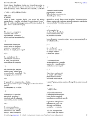 December 29th, 2009                                                                                                    Published by: vozlivre
tirada cópias, das páginas citadas nas fontes de pesquisa, no
caso agora da revista que foi mencionada...e, anexa-las ao                 -3–
texto do teatro (á peça :” DOS DINOSSAUROS AO APAGÃO )
                                                                           Em agonia, reservatórios
3º ATO ( A REUNIÃO CANTADA )                                               onde existem as usinas
                                                                           hidroelétricas em nossos rios
CENÁRIO                                                                    abaixadas pelo estio...
O mesmo
Abrir o pano (cortina), entrar um grupo de alunos                          (antes da 3ª estrofe, deverá entrar no palco o terceiro grupo de
cantarolando a paródia intitulada:’Decorrer deste Projeto”-                alunos, que deverão continuar cantando o assunto, mas, desta
letra da professora Maria Aparecida de Oliveira e melodia da               vez, na melodia: Terezinha de Jesus...)
(Asa Branca- de Luiz Gonzaga )
                                                                           -4–
-1–
                                                                           estio ou ausência...
No decorrer deste projeto                                                  de chuvas bem abundantes
os alunos estão lendo                                                      nas cabeceiras destes rios
muitos textos, científicos                                                 de planaltos radiantes...
e informativos, fique sabendo...
                                                                           (saem do palco, enquanto entra o quarto grupo, cantando a
-2–                                                                        melodia Ciranda...)

Entendendo estes textos                                                    -1–
com o apoio do professor
os alunos vão pesquisar                                                    Se o nível atual
Formas de energia, e seu vigor!                                            do consumo não baixar
                                                                           da energia elétrica...
-3–                                                                        o Brasil, vai apagar!

E a escola desenvolve                                                      -2–
a habilidade dos alunos
e, nesse caso, se refere                                                   E já tem estudiosos
ao problema do consumo!                                                    preocupados com a questão
                                                                           que envolve o mundo inteiro
-4–                                                                        se não houver a redução!

Do consumo que deve ser                                                    -3–
moderado em nossos lares
economizando, vamos fugir –bis                                             Pra evitar o esgotamento
do Apagão, tão detestável!                                                 da energia hidroelétrica
                                                                           precisamos colaborar
- 5-                                                                       realizando novas metas!

O grupo deverá cumprimentar a platéia.                                     ( sair o 6º grupo, entrar os alunos do jogral, em número de 4)
Em seguida entrar no palco o 2º grupo de alunos cantando a
paródia                                                                    JOGRAL
Sob a melodia da ciranda...
                                                                           1º ALUNO diz :-
-1–
                                                                           Respeitando a natureza
Vamos falar da indústria                                                   o homem precisa descobrir
e comércio acreditem...                                                    como obter a renovável
e de toda ação da máquina                                                  energia, sem o ambiente agredir!
que sem luz, morre, inexiste
                                                                           Capacidade hidrogenética
-2–                                                                        que existe em todos rios
                                                                           são recursos, hídricos
E estamos estudando...                                                     estuda-los é o caminho!
sobre as fontes de energia
enfocando o tipo elétrico                                                  Não vale mais produzir
que pra nós tá em agonia.                                                  a eletricidade que usamos
Created using zinepal.com. Go online to create your own zines or read what others have already published.                                  8
 