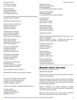 December 29th, 2009                                                                                                        Published by: vozlivre
com esse tipo de usina                                                     Soterrado na Terra
só nos resta a mudança                                                     decomposta, parcialmente
                                                                           pelos fetos gigantes...
Nas bacias fluviais                                                        e, parte de florestas do passado, ausentes...
esses recursos hídricos
capacitam muitos rios                                                      Espéciea de Pteriodofitas
com energias renováveis!                                                   foram fetos gigantea...
                                                                           e o carvãomineral deram origem eficientes.
( em seguida sair do palco os alunos do jogral e entrar o grupo
seguinte cantando no palco)                                                O carvão mineral
                                                                           é energia solar...
MELODIA :Terezinha de Jesus                                                como o álcool e a lenha
                                                                           estamos pois, a estudar...
Durante séculos, o Ser Humano
apropria-se dos recursos...                                                fermentando o açúcar
naturais da natureza...                                                    substância sintetizada
alterando o ciclo dela...                                                  armazenado nas plantas
                                                                           surge o álcool, na parada!
Acreditando que a natureza
estava sempre ao seu dispor                                                ( FINAL DO 3º ATO )
hoje uma crise ambiental...
coloca em risco nosso conforto!                                            Todos os alunos que participaram deverão entrar em cena no
                                                                           palco e ou na platéia e,
Saber tratar a natureza                                                    Cantar pra finalizar a peça , a paródia que segue, sob a
como se deve usufruir                                                      melodia :Ciranda...Cirandinha...os seguintes versos :
dos benefícios que dela temos
e dever de só construir!                                                   Sensatez nesse momento
                                                                           no presente atual...
No setor da energia elétrica                                               entender e economizar
o Brasil está sofrendo...                                                  a energia, é vital!
uma crise de escassez...
perigando seu crescimento!                                                 Este é um projeto
                                                                           cidadão e democrático
Este projeto sobre a energia                                               A escola e a família
na escola “X” vai priorizar                                                Agradece a ação sensata
A leitura de vários textos
E depois interpretar...                                                    Racionar e ou poupar
                                                                           no uso doméstico e lazer
Em seguida um resumo deles                                                 fazendo a lição de casa
pelo aluno e fará...                                                       e com amor é nosso dever!
em prosa escrita ou em acróstico
expressão corporal, e teatral!
                                                                           Quando choro meu país
( sair esse grupo e entrar o próximo...)                                   By Vivi PSOL SP on November 18th, 2009

                                                                           Quando choro meu país
MELODIA; Nessa Rua..nessa rua tem um bosque...
                                                                           Quando olho meu Brasil, tão vasto em território e tão pobre
1                                                                          em amor dos seus filhos;
Do petróleo, do petróleo vários produtos                                   Quando o vejo tão rico de sol, vida e luz e tantos dos seus filhos
se extraem, se extraem pra nosso uso                                       vivendo em condições precárias, onde lhes falecem o direito
gasolina, querosene e óleo diesel                                          à saúde do corpo e da alma, pois que carecem investimentos
e a nafta, a benzina e o piche.                                            governamentais específicos;
( entrar o 10º cantando a melodia Parabéns Pra Você...)                    Quando contemplo as manhãs brilhantes, gritando
                                                                           esperança, e observo os interesses de poucos sobrepujando o
O carvão mineral                                                           bem-estar de toda uma nação;
combustível abundante
no planeta em que vivemos                                                  Quando me dou conta de que o país é pleno de riquezas
há milhares de anos...                                                     minerais, vegetais, hídricas, que são depreciadas;

Created using zinepal.com. Go online to create your own zines or read what others have already published.                                      9
 
