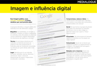 www.medialogue.com.br
Imagem e influência digital
Compromissos, valores e ideias
Social
Privacidade
Comunicação
Relações com a imprensa
Sua imagem pública, suas
virtudes, fragilidades e outros
detalhes que você precisa saber
Biográfico
Técnico
Legal
 