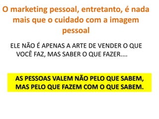 O marketing pessoal, entretanto, é nada
mais que o cuidado com a imagem
pessoal
ELE NÃO É APENAS A ARTE DE VENDER O QUE
VOCÊ FAZ, MAS SABER O QUE FAZER....
AS PESSOAS VALEM NÃO PELO QUE SABEM,
MAS PELO QUE FAZEM COM O QUE SABEM.
 