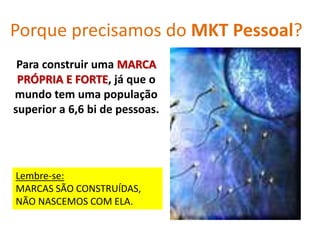 Porque precisamos do MKT Pessoal?
Para construir uma MARCA
PRÓPRIA E FORTE, já que o
mundo tem uma população
superior a 6,6 bi de pessoas.
Lembre-se:
MARCAS SÃO CONSTRUÍDAS,
NÃO NASCEMOS COM ELA.
 