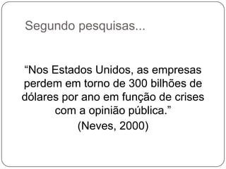 Segundo pesquisas...
“Nos Estados Unidos, as empresas
perdem em torno de 300 bilhões de
dólares por ano em função de crises
com a opinião pública.”
(Neves, 2000)
 