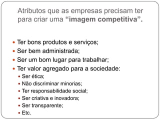Atributos que as empresas precisam ter
para criar uma “imagem competitiva”.
 Ter bons produtos e serviços;
 Ser bem administrada;
 Ser um bom lugar para trabalhar;
 Ter valor agregado para a sociedade:
 Ser ética;
 Não discriminar minorias;
 Ter responsabilidade social;
 Ser criativa e inovadora;
 Ser transparente;
 Etc.
 