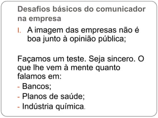 Desafios básicos do comunicador
na empresa
I. A imagem das empresas não é
boa junto à opinião pública;
Façamos um teste. Seja sincero. O
que lhe vem à mente quanto
falamos em:
- Bancos;
- Planos de saúde;
- Indústria química.
 
