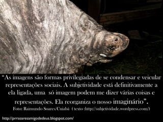 “As imagens são formas privilegiadas de se condensar e veicular
 representações sociais. A subjetividade está definitivamente a
  ela ligada, uma só imagem podem me dizer várias coisas e
     representações. Ela reorganiza o nosso imaginário”.
      Foto: Raimundo Soares/Cuiabá ( texto :http://subjetividade.wordpress.com/)

http://prrsoaresamigodedeus.blogspot.com/
 