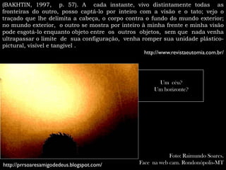 (BAKHTIN, 1997, p. 57). A cada instante, vivo distintamente todas as
fronteiras do outro, posso captá-lo por inteiro com a visão e o tato; vejo o
traçado que lhe delimita a cabeça, o corpo contra o fundo do mundo exterior;
no mundo exterior, o outro se mostra por inteiro à minha frente e minha visão
pode esgotá-lo enquanto objeto entre os outros objetos, sem que nada venha
ultrapassar o limite de sua configuração, venha romper sua unidade plástico-
pictural, visível e tangível .
                                                  http://www.revistaeutomia.com.br/




                                                          Um céu?
                                                         Um horizonte?




                                                               Foto: Raimundo Soares.
http://prrsoaresamigodedeus.blogspot.com/          Face na web cam. Rondonópolis-MT
 