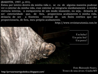 (BAKHTIN, 1997, p.101).
Estou por inteiro dentro da minha vida e, se eu de alguma maneira pudesse
ver o exterior da minha vida, esse exterior se integraria imediatamente à minha
vivência interna, a enriqueceria de um modo imanente, ou seja, deixaria de
ser exterioridade que, de fora, proporciona acabamento à minha vida,
deixaria de ser     a fronteira     eventual de      um finito estético que me
proporcionaria, de fora, meu próprio acabamento.
                                              http://www.revistaeutomia.com.br



                                                             Um bicho?
                                                           Um peixe boi?
                                                             Um porco?




                                                            Foto: Raimundo Soares.
http://prrsoaresamigodedeus.blogspot.com/         Tronco de uma árvore. Cuiabá-MT
 