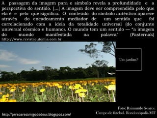 A passagem da imagem para o símbolo revela a profundidade e a
perspectiva do sentido. [...] A imagem deve ser compreendida pelo que
ela é e pelo que significa. O conteúdo do símbolo autêntico aparece
através    do encadeamento mediador de          um sentido que     foi
correlacionado com a ideia da totalidade universal (do conjunto
universal cósmico e humano). O mundo tem um sentido — “a imagem
do      mundo       manifestada       na      palavra”    (Pasternak)
http://www.revistaeutomia.com.br




                                                         Um jardim?




                                                        Foto: Raimundo Soares.
http://prrsoaresamigodedeus.blogspot.com/   Campo de futebol. Rondonópolis-MT
 