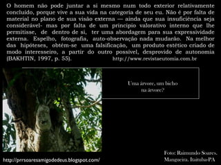O homem não pode juntar a si mesmo num todo exterior relativamente
 concluído, porque vive a sua vida na categoria de seu eu. Não é por falta de
 material no plano de sua visão externa — ainda que sua insuficiência seja
 considerável- mas por falta de um principio valorativo interno que lhe
 permitisse, de dentro de si, ter uma abordagem para sua expressividade
 externa. Espelho, fotografia, auto-observação nada mudarão. Na melhor
 das hipóteses, obtém-se uma falsificação, um produto estético criado de
 modo interesseiro, a partir do outro possível, desprovido de autonomia
 (BAKHTIN, 1997, p. 55).               http://www.revistaeutomia.com.br




                                             Uma árvore, um bicho
                                                 na árvore?




                                                           Foto: Raimundo Soares.
http://prrsoaresamigodedeus.blogspot.com/                  Mangueira. Itaituba-PA
 