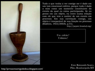 Tudo o que tenha a ver comigo me é dado em
                                        um tom emocional-volitivo, porque tudo é dado
                                        a mim como um momento constituinte do
                                        evento do qual eu estou participando. Se eu
                                        penso em um objeto, eu entro numa relação
                                        com ele que tem o caráter de um evento em
                                        processo. Em sua correlação comigo, um
                                        objeto é inseparável de sua função no processo
                                        (Bakhtin, 1923/2003b, p.51).
                                                              http://pepsic.bvsalud.org/



                                                     Um enfeite?
                                                      Utilitário?




                                                                     Foto: Raimundo Soares.
http://prrsoaresamigodedeus.blogspot.com/                           Pilão. Rondonópolis-MT
 