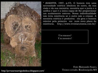 ” (BAKHTIN, 1997, p.47). O homem tem uma
                                       necessidade estética absoluta do outro, da sua
                                       visão e da sua memória; memória que o junta e o
                                       unifica e que é a única capaz de lhe proporcionar
                                       um acabamento externo. Nossa individualidade
                                       não teria existência se o outro não a criasse. A
                                       memória estética é produtiva: ela gera o homem
                                       exterior pela primeira vez num novo plano da
                                       existência. http://www.revistaeutomia.com.br/




                                                    Um macaco?
                                                    Um monstro?




                                                                  Foto: Raimundo Soares.
http://prrsoaresamigodedeus.blogspot.com/               Tronco cerrado. Rondonópolis-MT
 