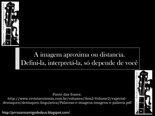 A imagem aproxima ou distancia.
           Defini-la, interpretá-la, só depende de você



                            Fonte das frases:
  http://www.revistaeutomia.com.br/volumes/Ano2-Volume2/especial-
destaques/destaques-linguistica/Palavras-e-imagens-imagens-e-palavra.pdf

http://prrsoaresamigodedeus.blogspot.com/
 
