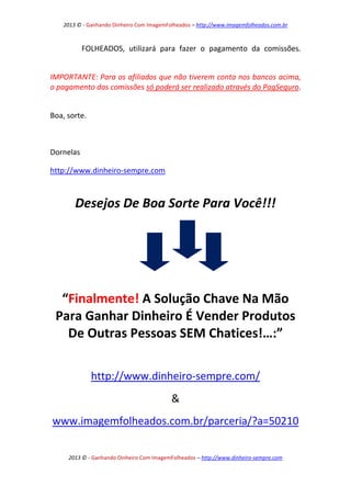 2013 © - Ganhando Dinheiro Com ImagemFolheados – http://www.imagemfolheados.com.br

FOLHEADOS, utilizará para fazer o pagamento da comissões.
IMPORTANTE: Para os afiliados que não tiverem conta nos bancos acima,
o pagamento das comissões só poderá ser realizado através do PagSeguro.
Boa, sorte.

Dornelas
http://www.dinheiro-sempre.com

Desejos De Boa Sorte Para Você!!!

“Finalmente! A Solução Chave Na Mão
Para Ganhar Dinheiro É Vender Produtos
De Outras Pessoas SEM Chatices!…:”
http://www.dinheiro-sempre.com/
&
www.imagemfolheados.com.br/parceria/?a=50210
2013 © - Ganhando Dinheiro Com ImagemFolheados – http://www.dinheiro-sempre.com

 