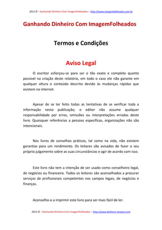2013 © - Ganhando Dinheiro Com ImagemFolheados – http://www.imagemfolheados.com.br

Ganhando Dinheiro Com ImagemFolheados

Termos e Condições
Aviso Legal
O escritor esforçou-se para ser o tão exato e completo quanto
possível na criação deste relatório, em todo o caso ele não garante em
qualquer altura o conteúdo descrito devido às mudanças rápidas que
existem na internet.

Apesar de se ter feito todas as tentativas de se verificar toda a
informação nesta publicação, o editor não assume qualquer
responsabilidade por erros, omissões ou interpretações erradas deste
livro. Quaisquer referências a pessoas específicas, organizações não são
intencionais.

Nos livros de conselhos práticos, tal como na vida, não existem
garantias para um rendimento. Os leitores são avisados de fazer o seu
próprio julgamento sobre as suas circunstâncias e agir de acordo com isso.

Este livro não tem a intenção de ser usado como conselheiro legal,
de negócios ou financeiro. Todos os leitores são aconselhados a procurar
serviços de profissionais competentes nos campos legais, de negócios e
finanças.

Aconselho-o a imprimir este livro para ser mais fácil de ler.
2013 © - Ganhando Dinheiro Com ImagemFolheados – http://www.dinheiro-sempre.com

 