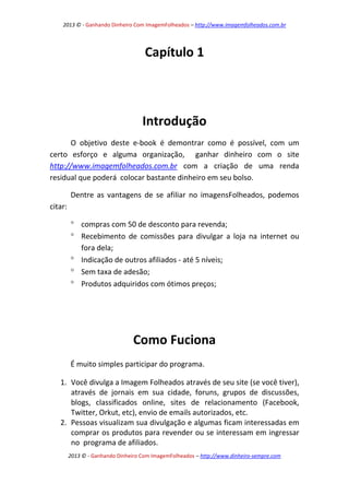 2013 © - Ganhando Dinheiro Com ImagemFolheados – http://www.imagemfolheados.com.br

Capítulo 1

Introdução
O objetivo deste e-book é demontrar como é possível, com um
certo esforço e alguma organização, ganhar dinheiro com o site
http://www.imagemfolheados.com.br com a criação de uma renda
residual que poderá colocar bastante dinheiro em seu bolso.
Dentre as vantagens de se afiliar no imagensFolheados, podemos
citar:
 compras com 50 de desconto para revenda;
 Recebimento de comissões para divulgar a loja na internet ou
fora dela;
 Indicação de outros afiliados - até 5 níveis;
 Sem taxa de adesão;
 Produtos adquiridos com ótimos preços;

Como Fuciona
É muito simples participar do programa.
1. Você divulga a Imagem Folheados através de seu site (se você tiver),
através de jornais em sua cidade, foruns, grupos de discussões,
blogs, classificados online, sites de relacionamento (Facebook,
Twitter, Orkut, etc), envio de emails autorizados, etc.
2. Pessoas visualizam sua divulgação e algumas ficam interessadas em
comprar os produtos para revender ou se interessam em ingressar
no programa de afiliados.
2013 © - Ganhando Dinheiro Com ImagemFolheados – http://www.dinheiro-sempre.com

 