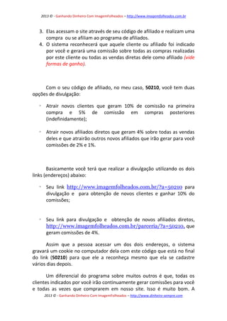 2013 © - Ganhando Dinheiro Com ImagemFolheados – http://www.imagemfolheados.com.br

3. Elas acessam o site através de seu código de afiliado e realizam uma
compra ou se afiliam ao programa de afiliados.
4. O sistema reconhecerá que aquele cliente ou afiliado foi indicado
por você e gerará uma comissão sobre todas as compras realizadas
por este cliente ou todas as vendas diretas dele como afiliado (vide
formas de ganho).

Com o seu código de afiliado, no meu caso, 50210, você tem duas
opções de divulgação:


Atrair novos clientes que geram 10% de comissão na primeira
compra e 5% de comissão em compras posteriores
(indefinidamente);



Atrair novos afiliados diretos que geram 4% sobre todas as vendas
deles e que atrairão outros novos afiliados que irão gerar para você
comissões de 2% e 1%.

Basicamente você terá que realizar a divulgação utilizando os dois
links (endereços) abaixo:


Seu link http://www.imagemfolheados.com.br/?a=50210 para
divulgação e para obtenção de novos clientes e ganhar 10% do
comissões;



Seu link para divulgação e obtenção de novos afiliados diretos,
http://www.imagemfolheados.com.br/parceria/?a=50210, que
geram comissões de 4%.

Assim que a pessoa acessar um dos dois endereços, o sistema
gravará um cookie no computador dela com este código que está no final
do link (50210) para que ele a reconheça mesmo que ela se cadastre
vários dias depois.
Um diferencial do programa sobre muitos outros é que, todas os
clientes indicados por você irão continuamente gerar comissões para você
e todas as vezes que comprarem em nosso site. Isso é muito bom. A
2013 © - Ganhando Dinheiro Com ImagemFolheados – http://www.dinheiro-sempre.com

 