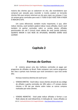 2013 © - Ganhando Dinheiro Com ImagemFolheados – http://www.imagemfolheados.com.br

maioria dos clientes que se cadastram no site, são revendedores que
compram por atacado para revender e muitos acabam se tornando
clientes fiéis que sempre retornam ao site para repor seu estoque. E isso
irá sempre gerar comissões para você. E TUDO O QUE VOCÊ TEM A FAZER
É INDICAR O SITE.
Um outro diferencial, também muito importante, é que, além
indicar clientes, você também poderá indicar novos afiliados. Assim você
também irá ganhar comissões sobre as vendas destes afiliados
posicionados em até 5 (cinco) níveis abaixo de você (venda indireta).
QUANTO MAIOR A SUA REDE DE AFILIADOS, MAIORES SERÃO SEUS
LUCROS!

Capítulo 2

Formas de Ganhos
O sistema possui uma das melhores comissões já pagas por
programas de afiliados no Brasil. Pode comparar com outros programas
dos sites e portais mais famosos que você constatará o que está sendo
dito.
Há duas maneiras distintas de você lucrar:


VENDAS DIRETAS - Você indica novos clientes através de seu código
de afiliado e ganha comissões de 10% sobre a 1ª compra destes
clientes e 5% dai por diante sobre todas as outras compras
realizadas por estes clientes.



VENDAS INDIRETAS - Você pode indicar afiliados e formar a sua
Rede abaixo de você (Downline). A indicação de novos afiliados se
2013 © - Ganhando Dinheiro Com ImagemFolheados – http://www.dinheiro-sempre.com

 