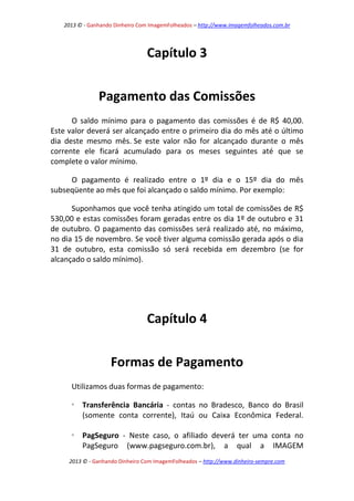 2013 © - Ganhando Dinheiro Com ImagemFolheados – http://www.imagemfolheados.com.br

Capítulo 3
Pagamento das Comissões
O saldo mínimo para o pagamento das comissões é de R$ 40,00.
Este valor deverá ser alcançado entre o primeiro dia do mês até o último
dia deste mesmo mês. Se este valor não for alcançado durante o mês
corrente ele ficará acumulado para os meses seguintes até que se
complete o valor mínimo.
O pagamento é realizado entre o 1º dia e o 15º dia do mês
subseqüente ao mês que foi alcançado o saldo mínimo. Por exemplo:
Suponhamos que você tenha atingido um total de comissões de R$
530,00 e estas comissões foram geradas entre os dia 1º de outubro e 31
de outubro. O pagamento das comissões será realizado até, no máximo,
no dia 15 de novembro. Se você tiver alguma comissão gerada após o dia
31 de outubro, esta comissão só será recebida em dezembro (se for
alcançado o saldo mínimo).

Capítulo 4
Formas de Pagamento
Utilizamos duas formas de pagamento:


Transferência Bancária - contas no Bradesco, Banco do Brasil
(somente conta corrente), Itaú ou Caixa Econômica Federal.



PagSeguro - Neste caso, o afiliado deverá ter uma conta no
PagSeguro (www.pagseguro.com.br), a qual a IMAGEM

2013 © - Ganhando Dinheiro Com ImagemFolheados – http://www.dinheiro-sempre.com

 