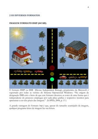 4



2 OS DIVERSOS FORMATOS


IMAGEM FORMATO BMP (841 KB)




O formato BMP ou DIB (Device Independent Bitmap), proprietário da Microsoft é
suportado por todas as versões do Sistema Operacional Windows. “Na origem da
designação DIB está o facto de que este formato descreve as cores de uma forma que é
independente do processo empregue por cada placa gráfica e respectivo monitor para
apresentar a cor dos píxeis das imagens.” (LOPES, 2008, p. 13 )

A grande vantagem do formato bmp é que, apesar do tamanho avantajado da imagem,
qualquer programa leitor de imagem faz sua leitura
 