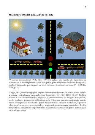 7



MAGEM FORMATO JPG ou JPEG ( 84 KB)




“A norma internacional JPEG (ISO 10918-1) define uma família de algoritmos de
compressão e descompressão, com e sem perda, para imagens de qualidade fotográfica,
também designadas por imagens de tons contínuos (continuous tone images).” (LOPES,
2008, p. 28).

A sigla JPG (Joint Photographic Experts Group) vem do nome da comissão que definiu
a norma, oficialmente designado Joint Committee ISO/IEC JTC1 SC 29 Working
Group 1. Seu desenvolvimento objetivou o armazenamento de imagens fotográficas,
sendo também, amplamente utilizado na web. O formato permite compressão, quanto
maior a compressão, maior será a perda de qualidade da imagem. Entretanto, é possível
obter arquivos menores comprimindo as imagens de uma forma que mantenha o detalhe
nas partes da imagem que importam mais e descartando detalhes em partes consideradas
menos importantes.
 
