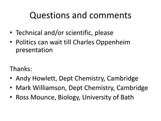 Questions and comments
• Technical and/or scientific, please
• Politics can wait till Charles Oppenheim
presentation
Thanks:
• Andy Howlett, Dept Chemistry, Cambridge
• Mark Williamson, Dept Chemistry, Cambridge
• Ross Mounce, Biology, University of Bath
 
