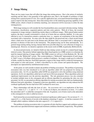 5 Image Mining
There are two major issues that will affect the image data mining process. One is the notion of similarity
matching and the other is the generality of the application area, that is, the breadth of usefulness of data
mining from a practical point of view. For a speciﬁc application area, associated domain knowledge can be
used to improve the data mining task. Since data mining relies on the underlying querying capability of the
CBIR system, which is based on similarity matching, user interaction will be necessary to reﬁne the data
mining process.
With image mining we will consider the four broad problem areas associated with data mining: ﬁnding
associations, classiﬁcation, sequential patterns and time series patterns. With all of these, the essential
component in image mining is identifying similar objects in different images. With typical basket-market
analysis, the data is usually constrained to a ﬁxed set of items that are explicitly labelled. It is also quite
efﬁcient to see if a transaction contains a particular item, i.e., requires an examination of the item labels
associated with a transaction. In some cases the data might be pre-processed into a ﬁxed record format
where a ﬁeld exists for each item in the domain and a Boolean value is associated with it, indicating the
presence or absence of that item in the transaction. This preprocessing can be done automatically. In a
general image mining setting, having a human label every possible object in a vast collection of images is a
daunting task. However, we intend to capitalize on the recent work in CBIR, in particular, Blobworld [8].
As discussed previously, we intend to build our data mining system on top of a content-based image
retrieval system. One premise behind supporting object-based queries in a CBIR system is to eliminate the
need for manual indexing of image content. The CBIR system we will use is from Berkeley [8]. We will
refer to it as the “Blobworld” system. This system produces a “blobworld” representation of each image.
A “blob” is just a 2-D ellipse which possesses a number of attributes. An image is made up of a collection
of blobs, usually less than ten. Each blob represents a region of the image which is relatively homogeneous
with respect to color and texture. A blob is described by its color, texture and spatial descriptors. The
descriptors are represented by multidimensional vectors.
At this point, we will consider in detail, the problem of ﬁnding associations. The problem of generating
association rules was ﬁrst introduced in [1] and an algorithm called AIS was proposed for mining all
association rules. In [13], an algorithm called SETM was proposed to solve this problem using relational
operations. In [2], two algorithms called Apriori and AprioriTid were proposed. These algorithms achieved
signiﬁcant improvements over the previous algorithms. The rule generation process was also extended
to include multiple items in the consequent and an efﬁcient algorithm for generating the rules was also
presented. In [16], we presented an efﬁcient algorithm for mining association rules that was fundamentally
different from prior algorithms. Compared to previous algorithms, our algorithm not only reduced the I/O
overhead signiﬁcantly but also had lower CPU overhead for most cases.
These relationships will take the form of rules. An association rule is an implication of the form
$#%('
, where
0)1'3254
, and
367'8#@9
. A is the set of objects, also referred to as items.

is called
the antecedent and
'
is called the consequent of the rule. In general, a set of items (such as the antecedent
or the consequent of a rule) is called an itemset.
Each itemset has an associated measure of statistical signiﬁcance called support. For an itemset
$2B4
,
support(

) = C , if the fraction of records in the database containing

equals C . A rule has a measure of its
strength called conﬁdence deﬁned as the ratio support(
8D7'
) / support(

).
The problem of mining association rules is to generate all rules that have support and conﬁdence greater
than some user speciﬁed minimum support and minimum conﬁdence thresholds, respectively. This problem
5
 