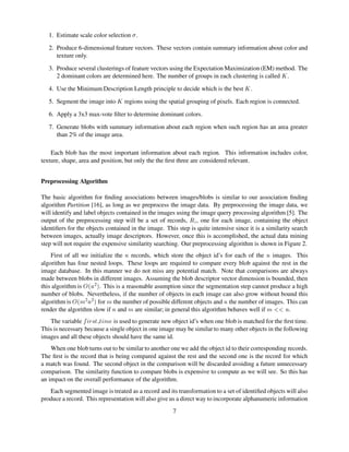 1. Estimate scale color selection S .
2. Produce 6-dimensional feature vectors. These vectors contain summary information about color and
texture only.
3. Produce several clusterings of feature vectors using the Expectation Maximization (EM) method. The
2 dominant colors are determined here. The number of groups in each clustering is called T .
4. Use the Minimum Description Length principle to decide which is the best T .
5. Segment the image into T regions using the spatial grouping of pixels. Each region is connected.
6. Apply a 3x3 max-vote ﬁlter to determine dominant colors.
7. Generate blobs with summary information about each region when such region has an area greater
than 2% of the image area.
Each blob has the most important information about each region. This information includes color,
texture, shape, area and position, but only the the ﬁrst three are considered relevant.
Preprocessing Algorithm
The basic algorithm for ﬁnding associations between images/blobs is similar to our association ﬁnding
algorithm Partition [16], as long as we preprocess the image data. By preprocessing the image data, we
will identify and label objects contained in the images using the image query processing algorithm [5]. The
output of the preprocessing step will be a set of records, UWV , one for each image, containing the object
identiﬁers for the objects contained in the image. This step is quite intensive since it is a similarity search
between images, actually image descriptors. However, once this is accomplished, the actual data mining
step will not require the expensive similarity searching. Our preprocessing algorithm is shown in Figure 2.
First of all we initialize the  records, which store the object id’s for each of the  images. This
algorithm has four nested loops. These loops are required to compare every blob against the rest in the
image database. In this manner we do not miss any potential match. Note that comparisons are always
made between blobs in different images. Assuming the blob descriptor vector dimension is bounded, then
this algorithm is X  2! . This is a reasonable asumption since the segmentation step cannot produce a high
number of blobs. Nevertheless, if the number of objects in each image can also grow without bound this
algorithm is X  2
 2! for  the number of possible different objects and  the number of images. This can
render the algorithm slow if  and  are similar; in general this algorithm behaves well if `YaYb .
The variable cdfe¢C © © dg ¥ is used to generate new object id’s when one blob is matched for the ﬁrst time.
This is necessary because a single object in one image may be similar to many other objects in the following
images and all these objects should have the same id.
When one blob turns out to be similar to another one we add the object id to their corresponding records.
The ﬁrst is the record that is being compared against the rest and the second one is the record for which
a match was found. The second object in the comparison will be discarded avoiding a future unnecessary
comparison. The similarity function to compare blobs is expensive to compute as we will see. So this has
an impact on the overall performance of the algorithm.
Each segmented image is treated as a record and its transformation to a set of identiﬁed objects will also
produce a record. This representation will also give us a direct way to incorporate alphanumeric information
7
 